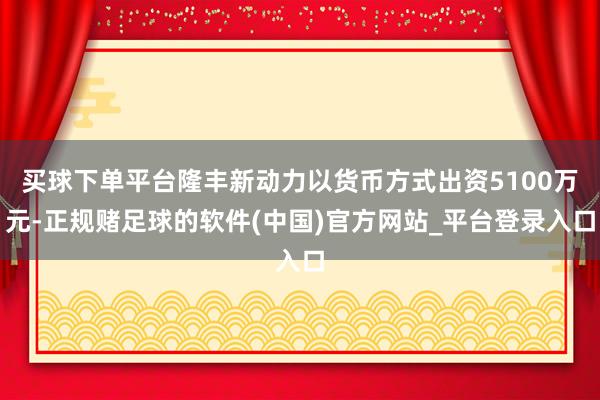 买球下单平台隆丰新动力以货币方式出资5100万元-正规赌足球的软件(中国)官方网站_平台登录入口