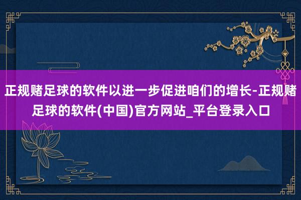 正规赌足球的软件以进一步促进咱们的增长-正规赌足球的软件(中国)官方网站_平台登录入口