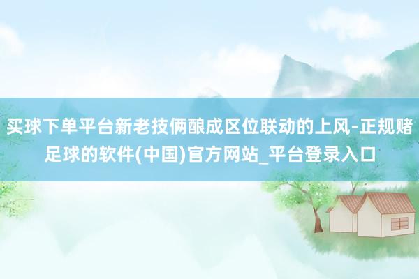 买球下单平台新老技俩酿成区位联动的上风-正规赌足球的软件(中国)官方网站_平台登录入口