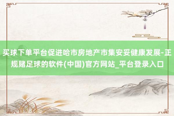 买球下单平台促进哈市房地产市集安妥健康发展-正规赌足球的软件(中国)官方网站_平台登录入口
