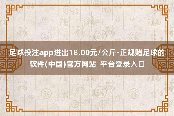 足球投注app进出18.00元/公斤-正规赌足球的软件(中国)官方网站_平台登录入口