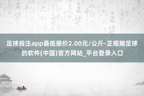 足球投注app最低报价2.00元/公斤-正规赌足球的软件(中国)官方网站_平台登录入口