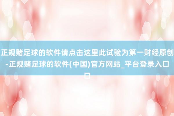 正规赌足球的软件请点击这里此试验为第一财经原创-正规赌足球的软件(中国)官方网站_平台登录入口