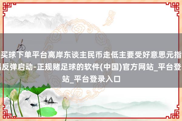 买球下单平台离岸东谈主民币走低主要受好意思元指数大幅反弹启动-正规赌足球的软件(中国)官方网站_平台登录入口