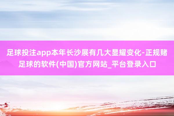 足球投注app本年长沙展有几大显耀变化-正规赌足球的软件(中国)官方网站_平台登录入口