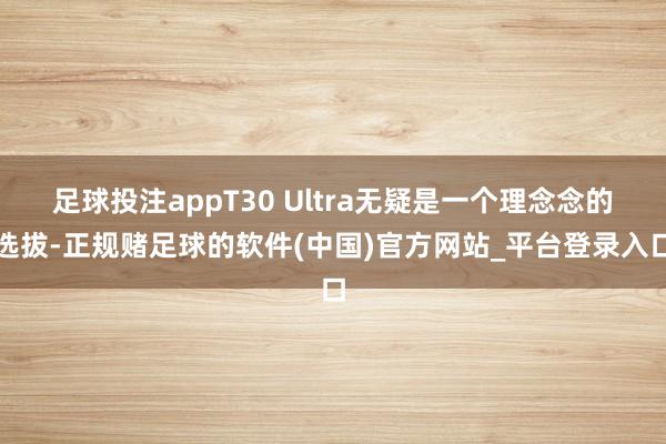 足球投注appT30 Ultra无疑是一个理念念的选拔-正规赌足球的软件(中国)官方网站_平台登录入口