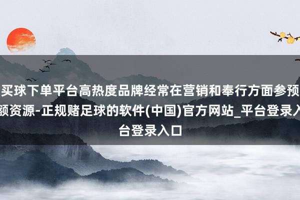 买球下单平台高热度品牌经常在营销和奉行方面参预巨额资源-正规赌足球的软件(中国)官方网站_平台登录入口