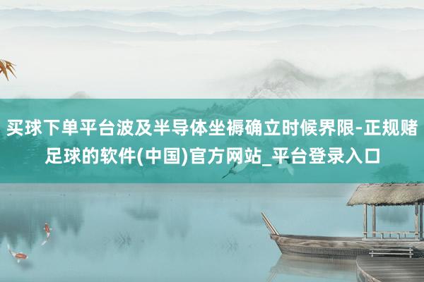买球下单平台波及半导体坐褥确立时候界限-正规赌足球的软件(中国)官方网站_平台登录入口