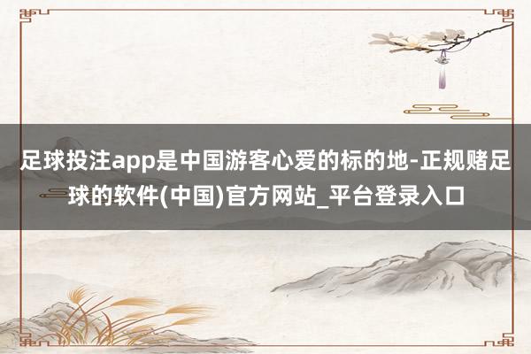 足球投注app是中国游客心爱的标的地-正规赌足球的软件(中国)官方网站_平台登录入口
