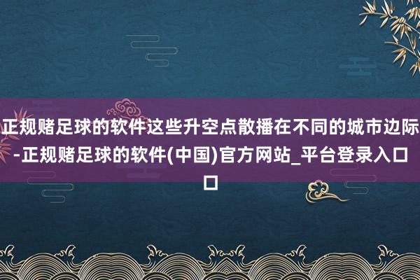 正规赌足球的软件这些升空点散播在不同的城市边际-正规赌足球的软件(中国)官方网站_平台登录入口