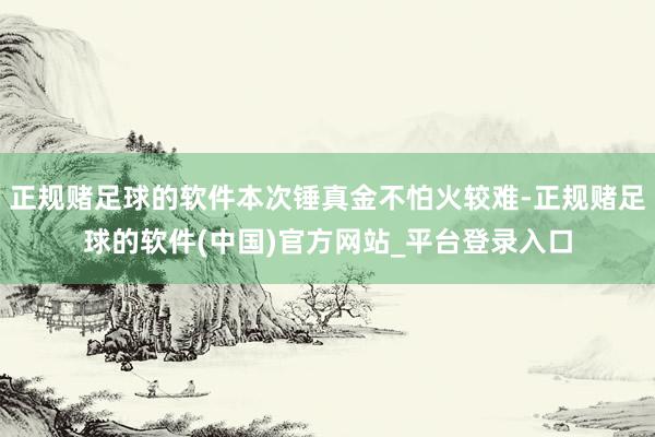正规赌足球的软件本次锤真金不怕火较难-正规赌足球的软件(中国)官方网站_平台登录入口
