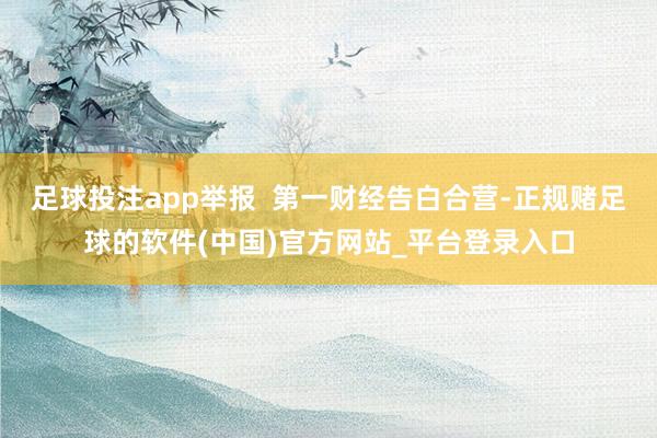 足球投注app举报  第一财经告白合营-正规赌足球的软件(中国)官方网站_平台登录入口