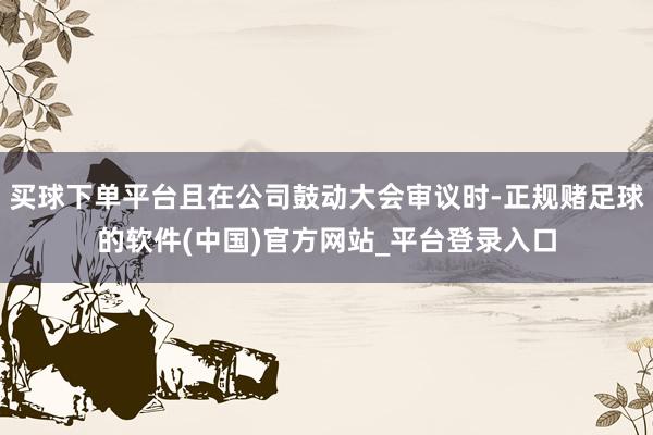 买球下单平台且在公司鼓动大会审议时-正规赌足球的软件(中国)官方网站_平台登录入口