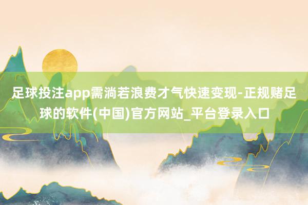 足球投注app需淌若浪费才气快速变现-正规赌足球的软件(中国)官方网站_平台登录入口