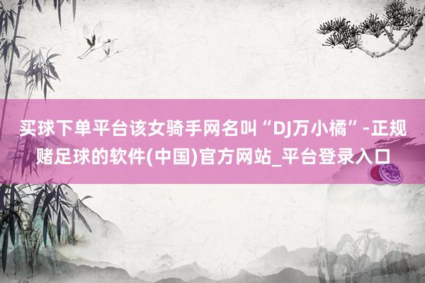 买球下单平台该女骑手网名叫“DJ万小橘”-正规赌足球的软件(中国)官方网站_平台登录入口