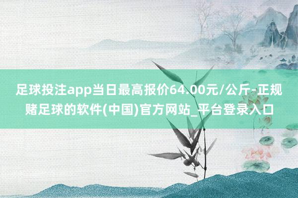 足球投注app当日最高报价64.00元/公斤-正规赌足球的软件(中国)官方网站_平台登录入口
