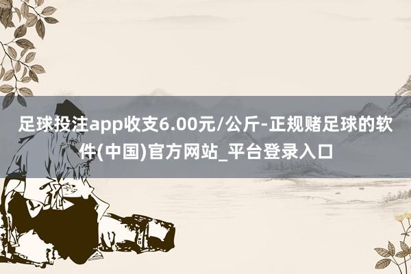 足球投注app收支6.00元/公斤-正规赌足球的软件(中国)官方网站_平台登录入口