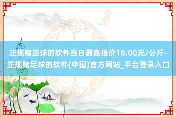 正规赌足球的软件当日最高报价18.00元/公斤-正规赌足球的软件(中国)官方网站_平台登录入口