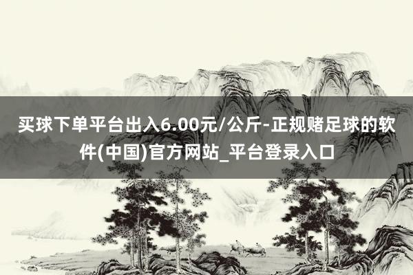 买球下单平台出入6.00元/公斤-正规赌足球的软件(中国)官方网站_平台登录入口