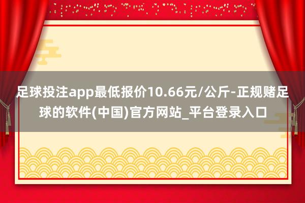 足球投注app最低报价10.66元/公斤-正规赌足球的软件(中国)官方网站_平台登录入口