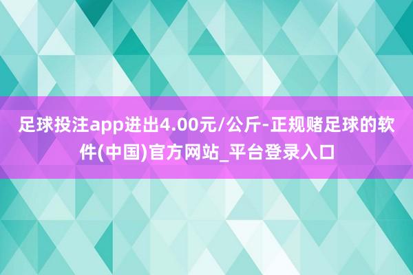 足球投注app进出4.00元/公斤-正规赌足球的软件(中国)官方网站_平台登录入口
