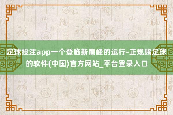 足球投注app一个登临新巅峰的运行-正规赌足球的软件(中国)官方网站_平台登录入口