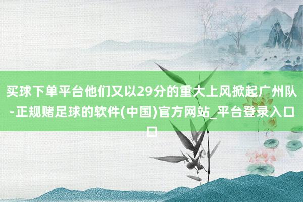 买球下单平台他们又以29分的重大上风掀起广州队-正规赌足球的软件(中国)官方网站_平台登录入口
