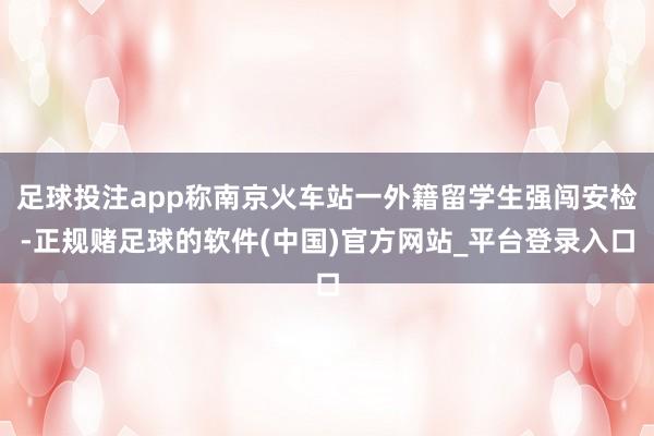 足球投注app称南京火车站一外籍留学生强闯安检-正规赌足球的软件(中国)官方网站_平台登录入口