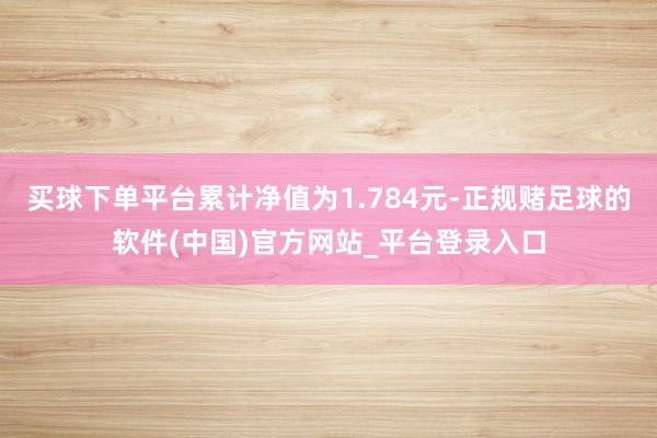 买球下单平台累计净值为1.784元-正规赌足球的软件(中国)官方网站_平台登录入口