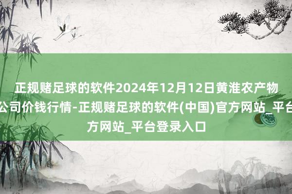 正规赌足球的软件2024年12月12日黄淮农产物股份有限公司价钱行情-正规赌足球的软件(中国)官方网站_平台登录入口
