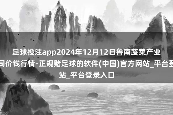 足球投注app2024年12月12日鲁南蔬菜产业有限公司价钱行情-正规赌足球的软件(中国)官方网站_平台登录入口