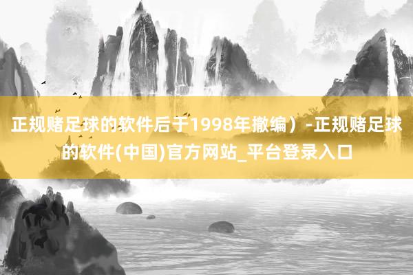 正规赌足球的软件后于1998年撤编）-正规赌足球的软件(中国)官方网站_平台登录入口