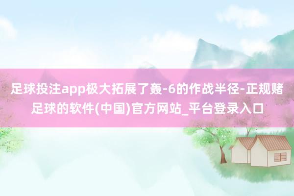 足球投注app极大拓展了轰-6的作战半径-正规赌足球的软件(中国)官方网站_平台登录入口