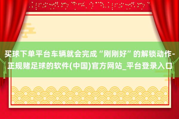 买球下单平台车辆就会完成“刚刚好”的解锁动作-正规赌足球的软件(中国)官方网站_平台登录入口