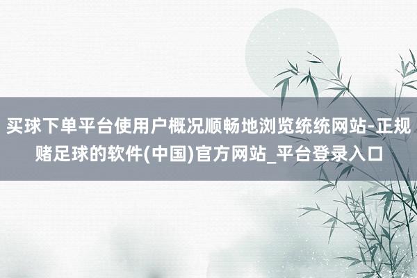 买球下单平台使用户概况顺畅地浏览统统网站-正规赌足球的软件(中国)官方网站_平台登录入口