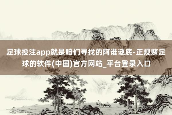 足球投注app就是咱们寻找的阿谁谜底-正规赌足球的软件(中国)官方网站_平台登录入口