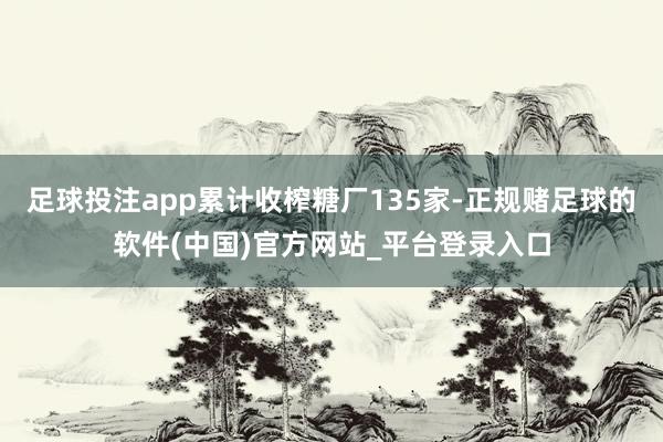 足球投注app累计收榨糖厂135家-正规赌足球的软件(中国)官方网站_平台登录入口