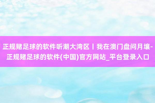 正规赌足球的软件听潮大湾区丨我在澳门盘问月壤-正规赌足球的软件(中国)官方网站_平台登录入口
