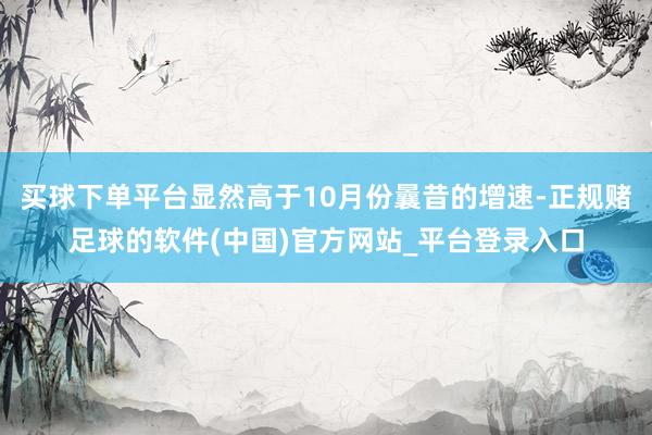 买球下单平台显然高于10月份曩昔的增速-正规赌足球的软件(中国)官方网站_平台登录入口