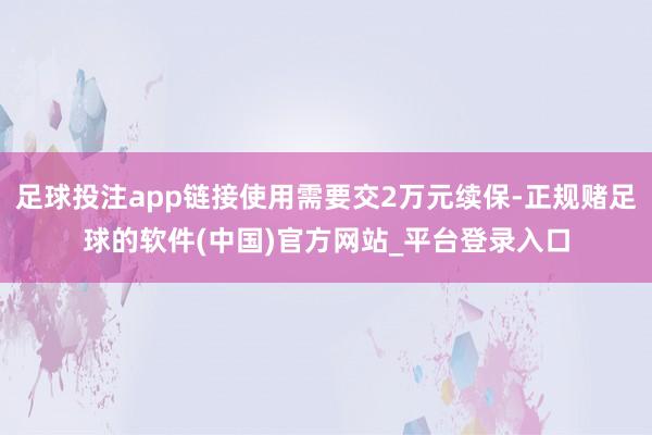 足球投注app链接使用需要交2万元续保-正规赌足球的软件(中国)官方网站_平台登录入口