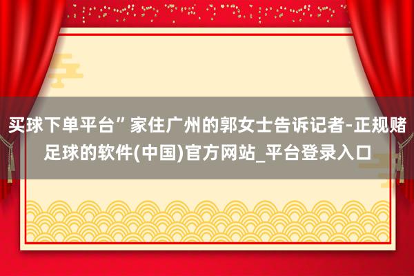 买球下单平台”家住广州的郭女士告诉记者-正规赌足球的软件(中国)官方网站_平台登录入口
