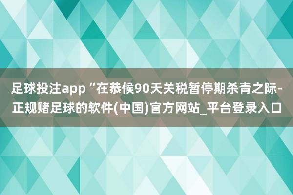 足球投注app“在恭候90天关税暂停期杀青之际-正规赌足球的软件(中国)官方网站_平台登录入口