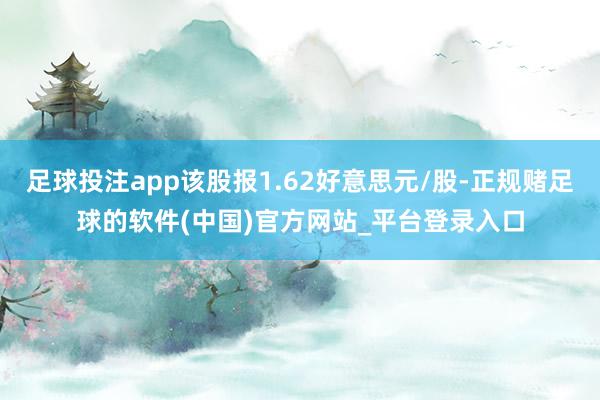 足球投注app该股报1.62好意思元/股-正规赌足球的软件(中国)官方网站_平台登录入口