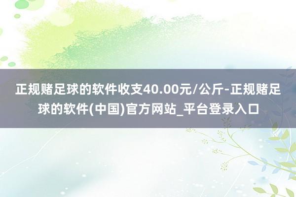 正规赌足球的软件收支40.00元/公斤-正规赌足球的软件(中国)官方网站_平台登录入口