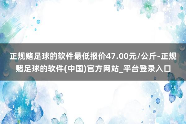 正规赌足球的软件最低报价47.00元/公斤-正规赌足球的软件(中国)官方网站_平台登录入口
