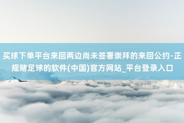 买球下单平台来回两边尚未签署崇拜的来回公约-正规赌足球的软件(中国)官方网站_平台登录入口