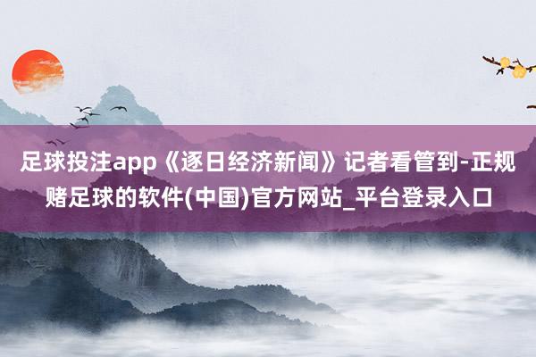 足球投注app《逐日经济新闻》记者看管到-正规赌足球的软件(中国)官方网站_平台登录入口
