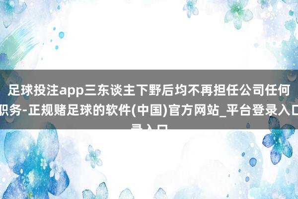 足球投注app三东谈主下野后均不再担任公司任何职务-正规赌足球的软件(中国)官方网站_平台登录入口