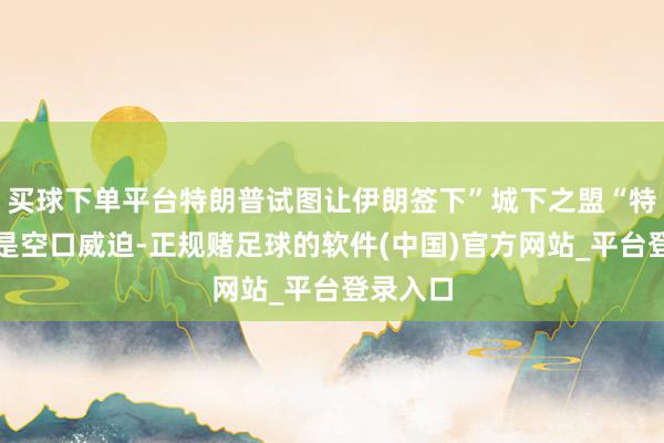 买球下单平台特朗普试图让伊朗签下”城下之盟“特朗普不是空口威迫-正规赌足球的软件(中国)官方网站_平台登录入口