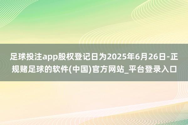 足球投注app股权登记日为2025年6月26日-正规赌足球的软件(中国)官方网站_平台登录入口